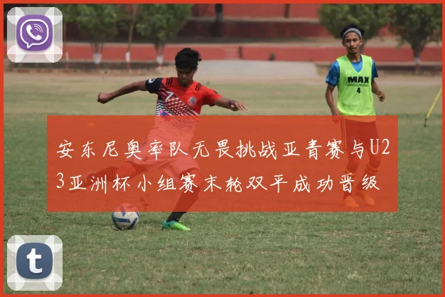 安东尼奥率队无畏挑战亚青赛与U23亚洲杯小组赛末轮双平成功晋级