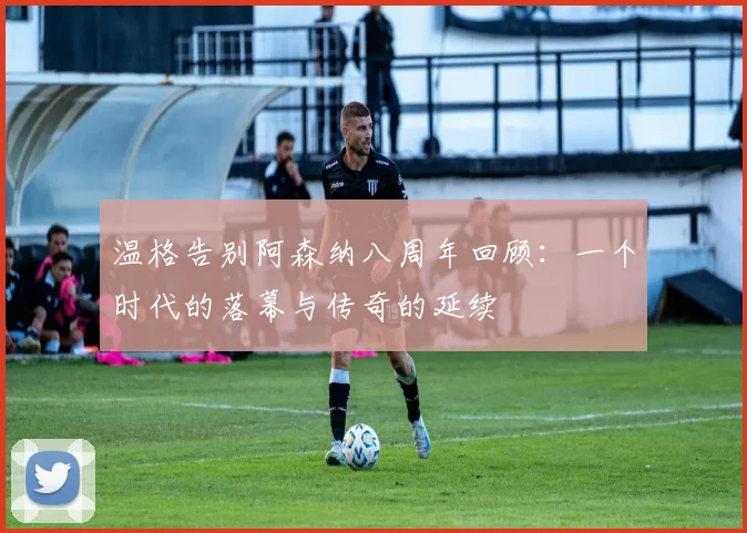 温格告别阿森纳八周年回顾：一个时代的落幕与传奇的延续