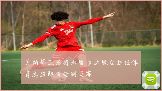贝纳蒂亚或将加盟吉达联合担任体育总监即将告别马赛