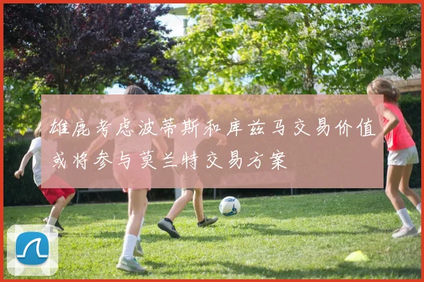 雄鹿考虑波蒂斯和库兹马交易价值或将参与莫兰特交易方案