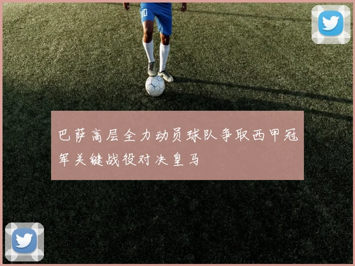 巴萨高层全力动员球队争取西甲冠军关键战役对决皇马