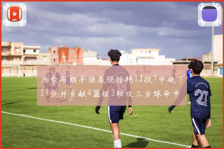 杰伦布朗半场表现惊艳12投7中砍下17分并贡献4篮板3助攻三分球命中率高达75