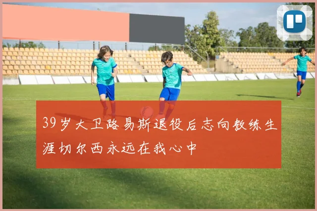 39岁大卫路易斯退役后志向教练生涯切尔西永远在我心中