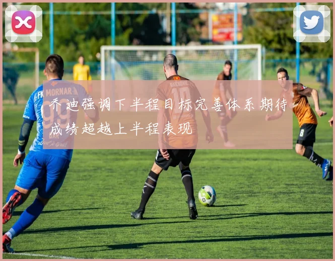 乔迪强调下半程目标完善体系期待成绩超越上半程表现