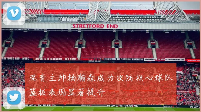 混音主帅杨瀚森成为攻防核心球队篮板表现显著提升
