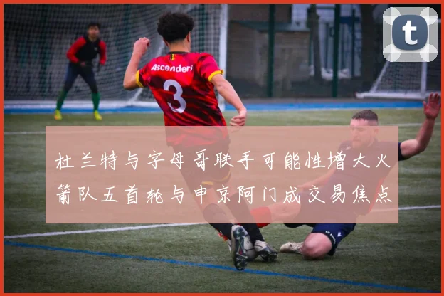杜兰特与字母哥联手可能性增大火箭队五首轮与申京阿门成交易焦点