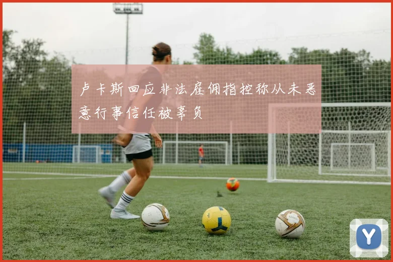 卢卡斯回应非法雇佣指控称从未恶意行事信任被辜负