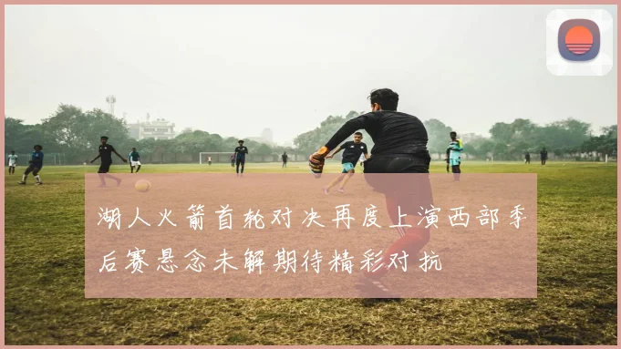 湖人火箭首轮对决再度上演西部季后赛悬念未解期待精彩对抗