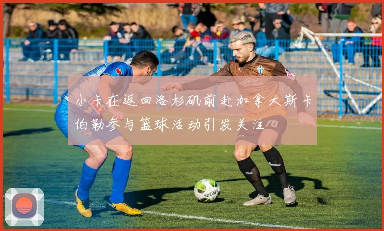 小卡在返回洛杉矶前赴加拿大斯卡伯勒参与篮球活动引发关注