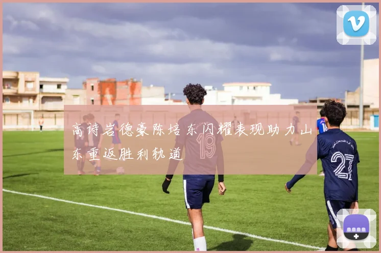高诗岩德豪陈培东闪耀表现助力山东重返胜利轨道