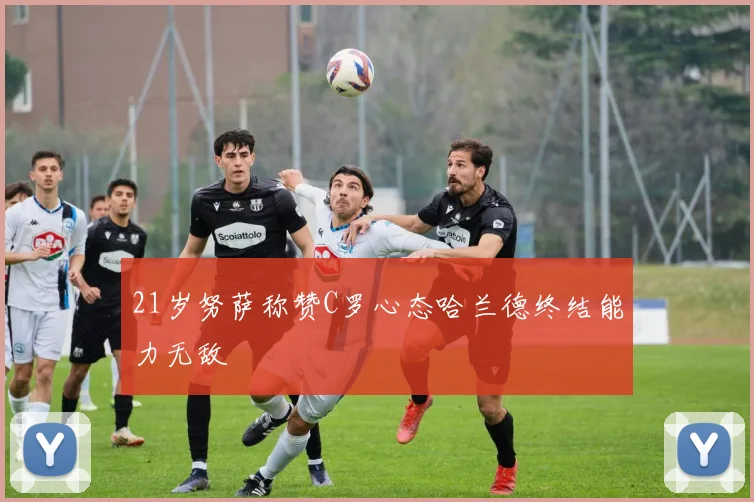 21岁努萨称赞C罗心态哈兰德终结能力无敌