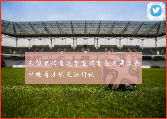 米德尔顿重返华盛顿曾在浓眉交易中被奇才送至独行侠