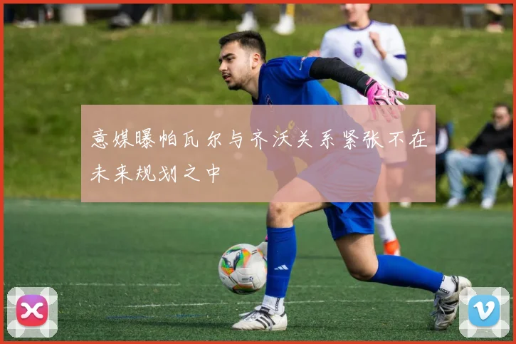 意媒曝帕瓦尔与齐沃关系紧张不在未来规划之中